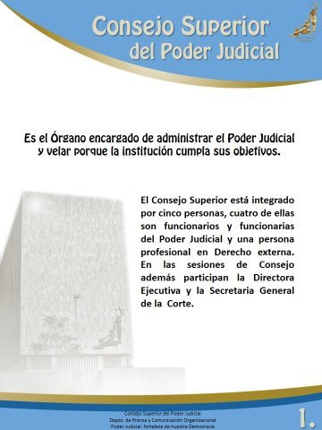 Descripción del Consejo Superior - Es el órgano encargado de adminsitrar el Poder Judicial y velar porque la institución cumpla sus objetivos.
El Consejo Superior está integrado por cinco personas, cuatro de ellas son funcionarios y funcionarias del Poder Judicial y una persona profesional en Derecho externa. En las sesiones del Consejo además participan la Directora Ejecutiva y la Secretaria General de la Corte. 
 
Consejo Superior del Poder Judicial
Departamento de Prensa y Comunicación Organizacional
Poder Judicial: fortaleza de nuestra Democracia
 