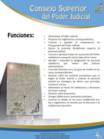 Funciones - 
Administrar el Poder Judicial.
Proponer los reglamentos correspondientes.
Conocer y aprobar el anteproyecto de Presupuesto del Poder Judicial.
Ejercer la potestad disciplinaria respecto al personal judicial.
Conocer y aprobar el plan de vacaciones del Poder Judicial (con excepción de las Salas de la Corte).
Aprobar o improbar la designación de personal subalterno que realice cada jefatura administrativa.
Conocer licencias con y sin goce de dueldo en los casos correspondientes.
Resolver sobre los reclamos económicos que se hagan al Poder Judicial y ordenar al personal judicial los reintegros de dinero que procedan conforme a la ley.
Administrar el Fondo de Jubilaciones y Pensiones del Poder Judicial.
Resolver sobre licitaciones.
Otorgar jubilaciones y pensiones judiciales.
Conocer en alzada, en los casos establecidos por ley o reglamento, lo resuelto por la Directora o la Subdirectora Ejecutiva. 

 
Consejo Superior del Poder Judicial
Departamento de Prensa y Comunicación Organizacional
Poder Judicial: fortaleza de nuestra Democracia