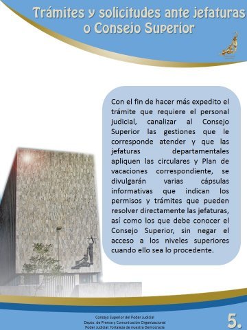 Trámites y solicitudes ante jefaturas o Consejo Superior - Con el fin de hacer más expedito el trámite que requiere el personal judicial, canalizar al Consejo Superior las gestiones que le corresponde atender y que las jefaturas departamentales apliquen las circulares y Plan de vacaciones correspondiente, se divulgarán varias cápsulas informativas que indican los permisos y trámites que pueden resolver directamente las jefaturas, así como los que debe conocer el  Consejo Superior, sin negar el acceso a los nieveles superiores cuando ello sea lo precedente. 
 
Consejo Superior del Poder Judicial
Departamento de Prensa y Comunicación Organizacional
Poder Judicial: fortaleza de nuestra Democracia