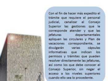 Trámites y solicitudes ante jefaturas o Consejo Superior - Con el fin de hacer más expedito el trámite que requiere el personal judicial, canalizar al Consejo Superior las gestiones que le corresponde atender y que las jefaturas departamentales apliquen las circulares y Plan de vacaciones correspondiente, se divulgarán varias cápsulas informativas que indican los permisos y trámites que pueden resolver directamente las jefaturas, así como los que debe conocer el  Consejo Superior, sin negar el acceso a los nieveles superiores cuando ello sea lo precedente. 
 
Consejo Superior del Poder Judicial
Departamento de Prensa y Comunicación Organizacional
Poder Judicial: fortaleza de nuestra Democracia